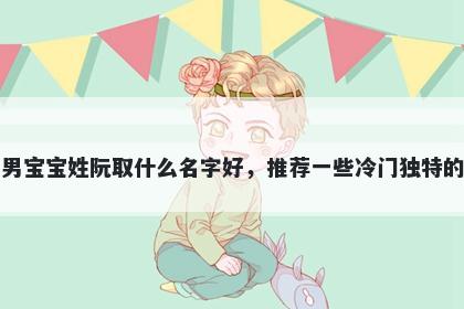 刚出生的男宝宝姓阮取什么名字好，推荐一些冷门独特的男孩名字