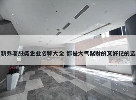 最新养老服务企业名称大全 都是大气聚财的又好记的选择