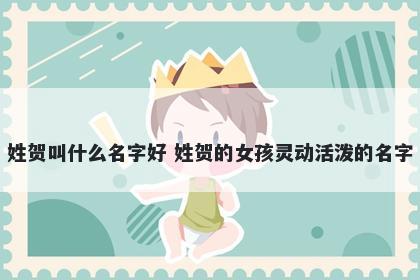 姓贺叫什么名字好 姓贺的女孩灵动活泼的名字