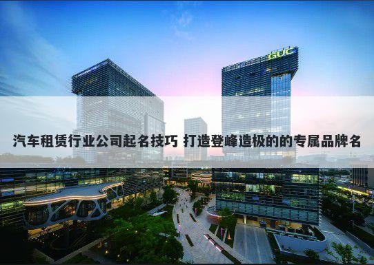 汽车租赁行业公司起名技巧 打造登峰造极的的专属品牌名