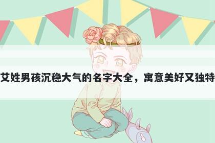 艾姓男孩沉稳大气的名字大全，寓意美好又独特