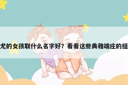 姓尤的女孩取什么名字好？看看这些典雅端庄的组合