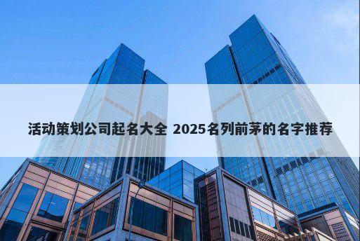 活动策划公司起名大全 2025名列前茅的名字推荐