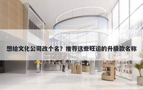 想给文化公司改个名？推荐这些旺运的升级款名称