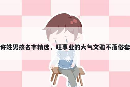 许姓男孩名字精选，旺事业的大气文雅不落俗套