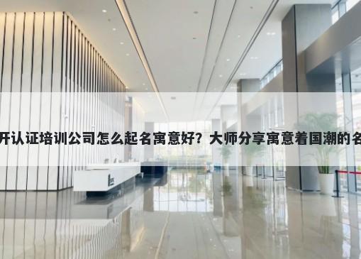 新开认证培训公司怎么起名寓意好？大师分享寓意着国潮的名字