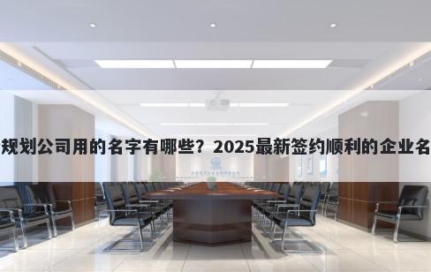 适合规划公司用的名字有哪些？2025最新签约顺利的企业名解析
