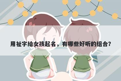 用祉字给女孩起名，有哪些好听的组合？