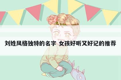 刘姓风格独特的名字 女孩好听又好记的推荐