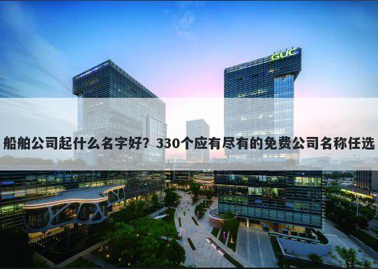 船舶公司起什么名字好？330个应有尽有的免费公司名称任选