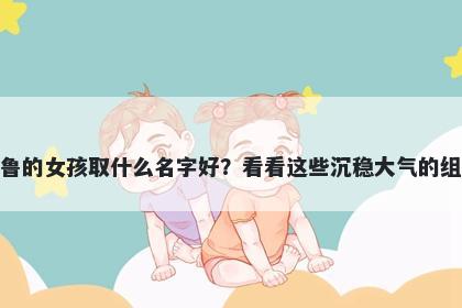 姓鲁的女孩取什么名字好？看看这些沉稳大气的组合