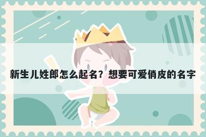新生儿姓郎怎么起名？想要可爱俏皮的名字