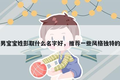 刚出生的男宝宝姓彭取什么名字好，推荐一些风格独特的男孩名字