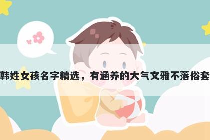 韩姓女孩名字精选,有涵养的大气文雅不落俗套