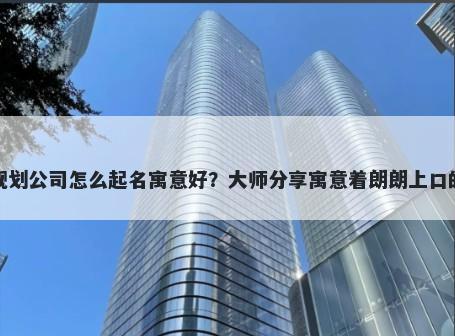 新开规划公司怎么起名寓意好？大师分享寓意着朗朗上口的名字