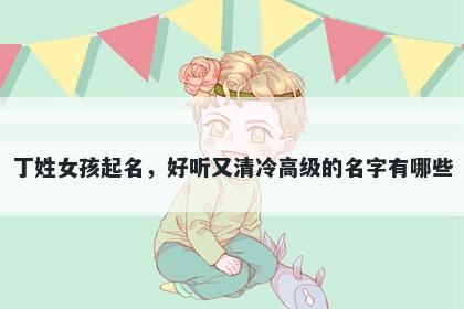 丁姓女孩起名，好听又清冷高级的名字有哪些