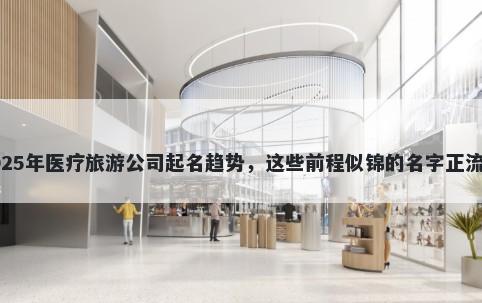 2025年医疗旅游公司起名趋势，这些前程似锦的名字正流行