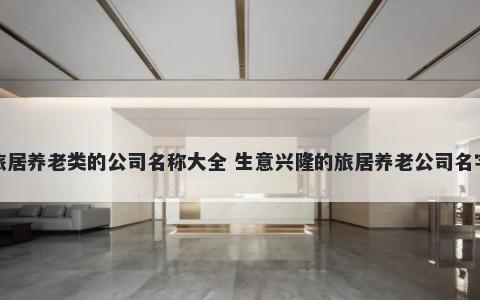 旅居养老类的公司名称大全 生意兴隆的旅居养老公司名字