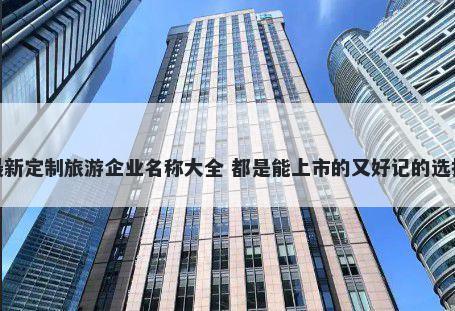 最新定制旅游企业名称大全 都是能上市的又好记的选择