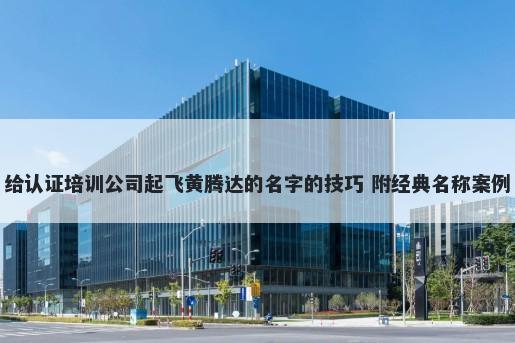给认证培训公司起飞黄腾达的名字的技巧 附经典名称案例