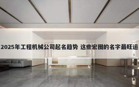 2025年工程机械公司起名趋势 这些宏图的名字最旺运